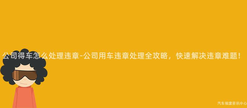 公司得车怎么处理违章-公司用车违章处理全攻略，快速解决违章难题！
