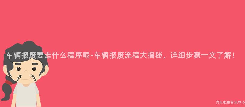 车辆报废要走什么程序呢-车辆报废流程大揭秘，详细步骤一文了解！