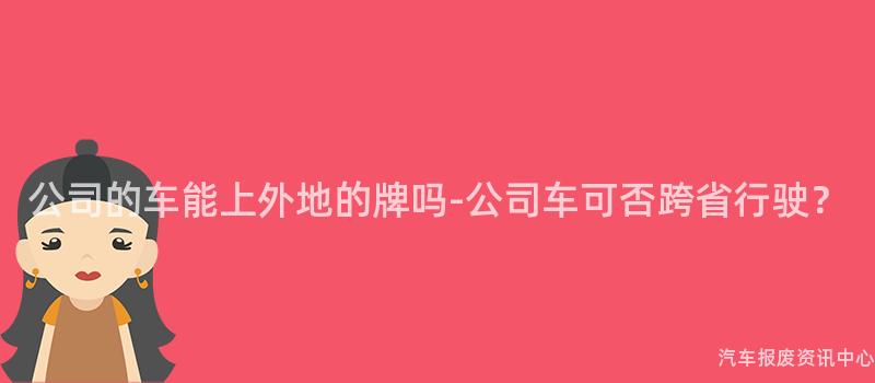 公司的车能上外地的牌吗-公司车可否跨省行驶？