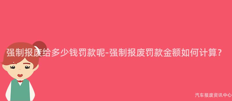 强制报废给多少钱罚款呢-强制报废罚款金额如何计算？