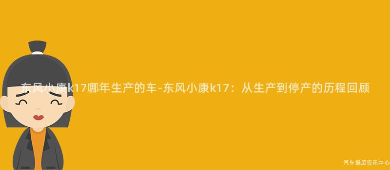 东风小康k17哪年生产的车-东风小康k17：从生产到停产的历程回顾