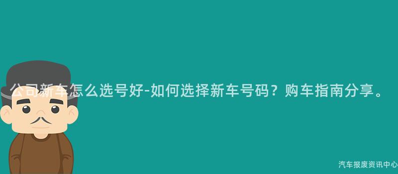 公司新车怎么选号好-如何选择新车号码？购车指南分享。