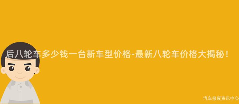 后八轮车多少钱一台新车型价格-最新八轮车价格大揭秘！