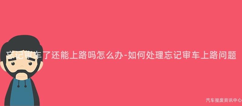忘记审车了还能上路吗怎么办-如何处理忘记审车上路问题
