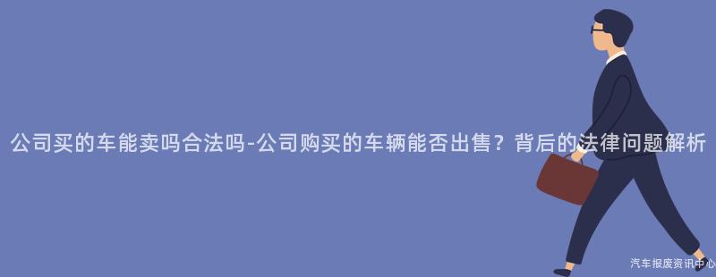 公司买的车能卖吗合法吗-公司购买的车辆能否出售？背后的法律问题解析