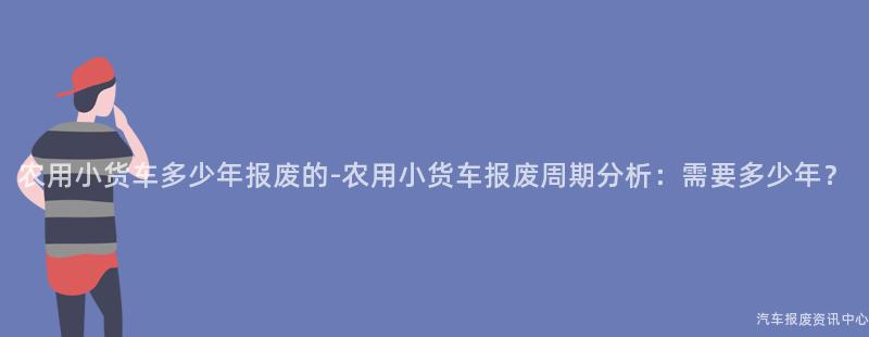 农用小货车多少年报废的-农用小货车报废周期分析：需要多少年？