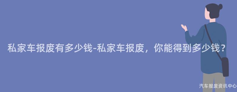 私家车报废有多少钱-私家车报废，你能得到多少钱？