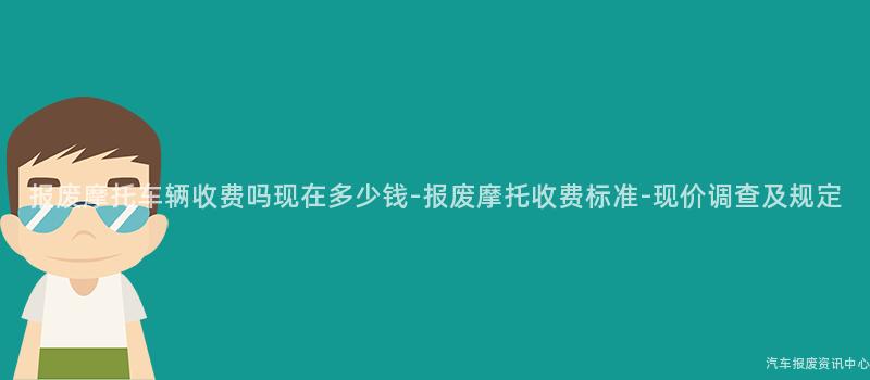 报废摩托车辆收费吗现在多少钱-报废摩托收费标准-现价调查及规定