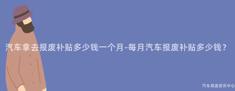 汽车拿去报废补贴多少钱一个月-每月汽车报废补贴多少钱？