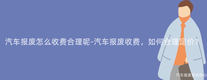 汽车报废怎么收费合理呢-汽车报废收费，如何合理定价？
