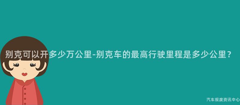 别克可以开多少万公里-别克车的最高行驶里程是多少公里？