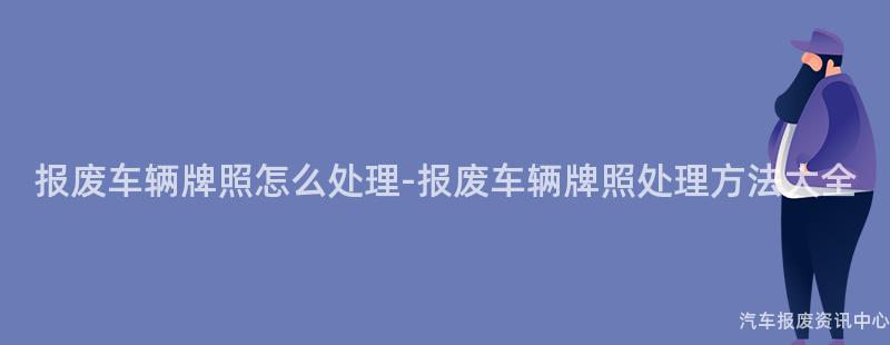 报废车辆牌照怎么处理-报废车辆牌照处理方法大全