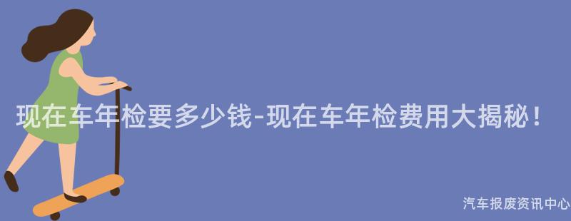 现在车年检要多少钱-现在车年检费用大揭秘！