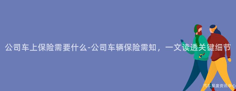 公司车上保险需要什么-公司车辆保险需知，一文读透关键细节