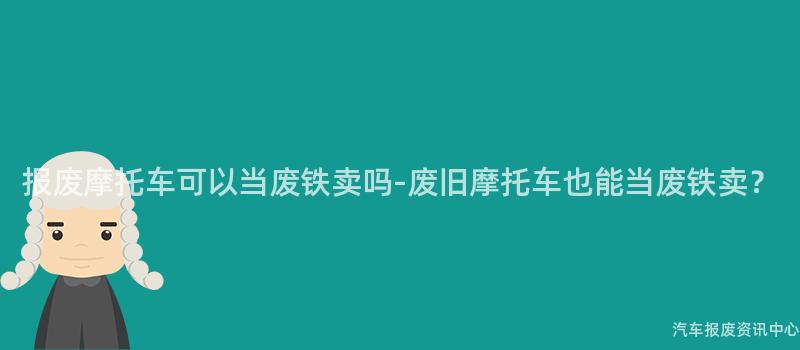 报废摩托车可以当废铁卖吗-废旧摩托车也能当废铁卖？