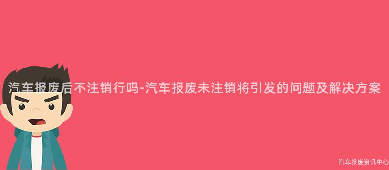 汽车报废后不注销行吗-汽车报废未注销将引发的问题及解决方案