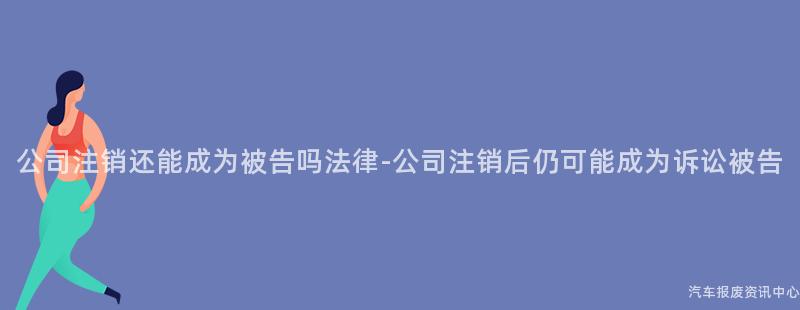 公司注销还能成为被告吗法律-公司注销后仍可能成为诉讼被告