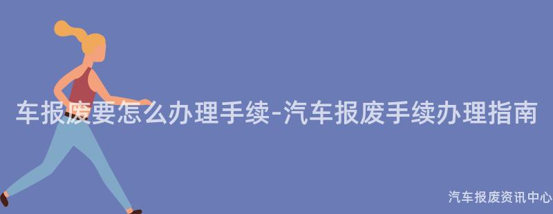 车报废要怎么办理手续-汽车报废手续办理指南