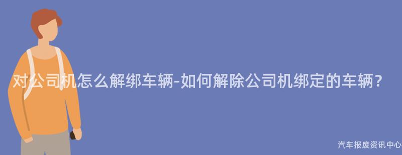 对公司机怎么解绑车辆-如何解除公司机绑定的车辆？