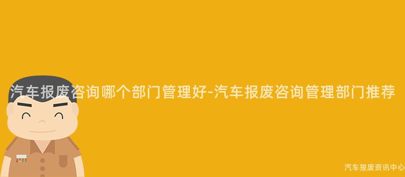 汽车报废咨询哪个部门管理好-汽车报废咨询管理部门推荐
