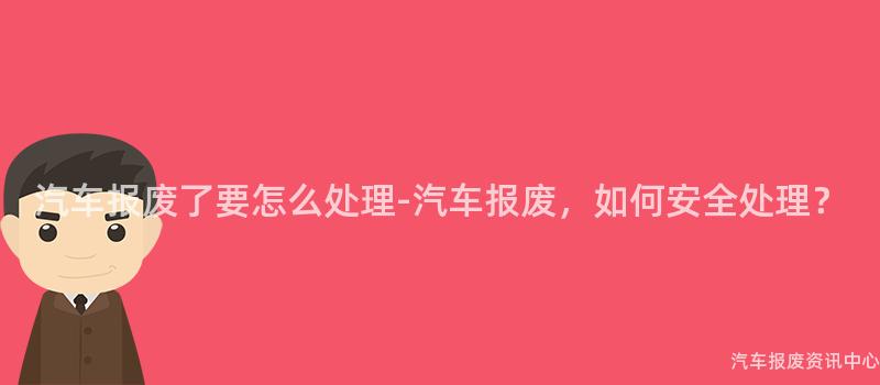 汽车报废了要怎么处理-汽车报废，如何安全处理？