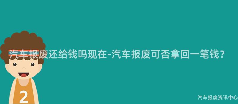 汽车报废还给钱吗现在-汽车报废可否拿回一笔钱？