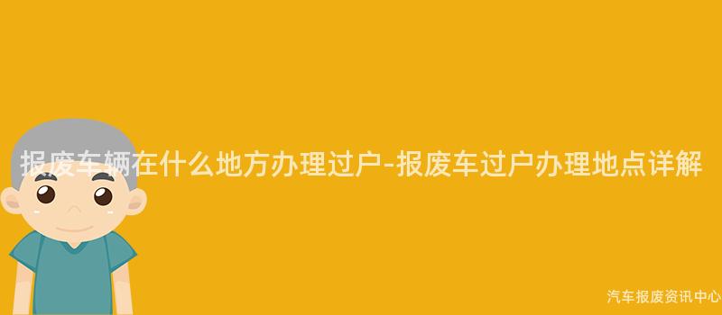 报废车辆在什么地方办理过户-报废车过户办理地点详解