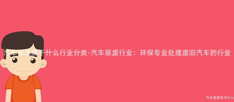 汽车报废属于什么行业分类-汽车报废行业：环保专业处理废旧汽车的行业