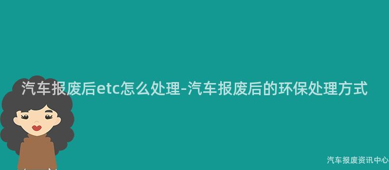 汽车报废后etc怎么处理-汽车报废后的环保处理方式