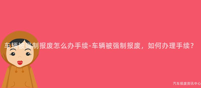 车辆被强制报废怎么办手续-车辆被强制报废，如何办理手续？