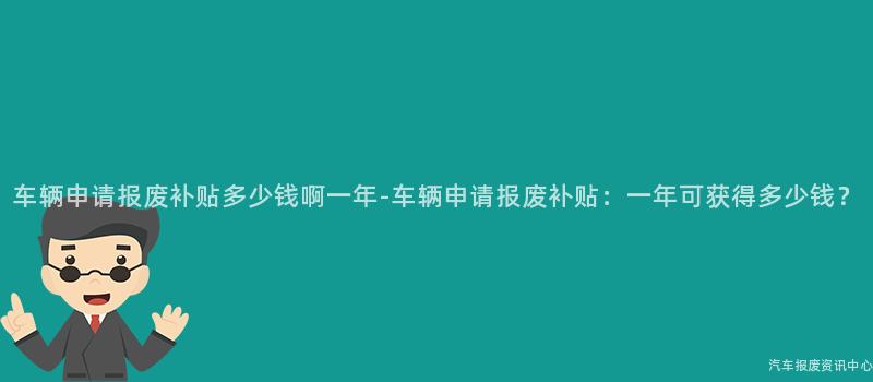 车辆申请报废补贴多少钱啊一年-车辆申请报废补贴：一年可获得多少钱？