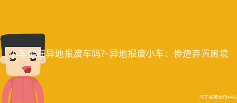 小车能在异地报废车吗?-异地报废小车：惨遭弃置困境