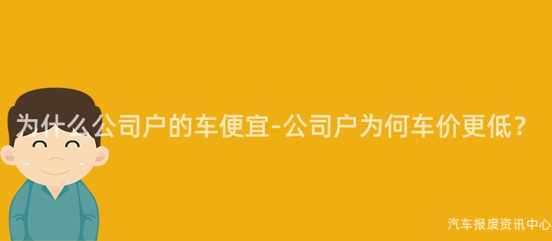 为什么公司户的车便宜-公司户为何车价更低？