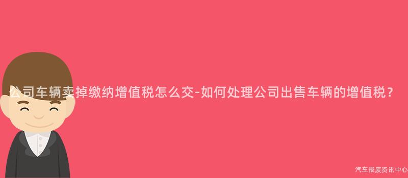 公司车辆卖掉缴纳增值税怎么交-如何处理公司出售车辆的增值税？