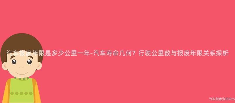 汽车报废年限是多少公里一年-汽车寿命几何？行驶公里数与报废年限关系探析