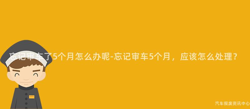 忘记审车了5个月怎么办呢-忘记审车5个月，应该怎么处理？