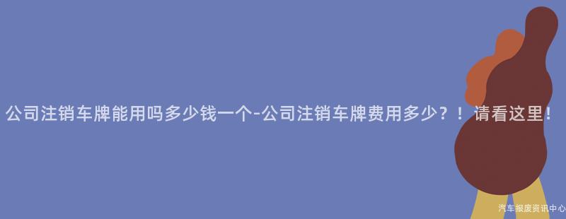 公司注销车牌能用吗多少钱一个-公司注销车牌费用多少？！请看这里！