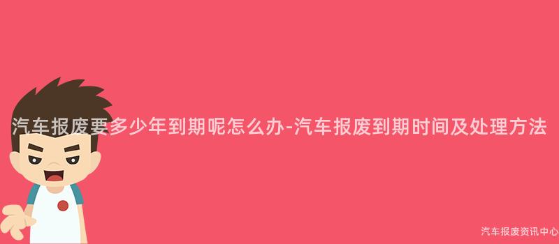汽车报废要多少年到期呢怎么办-汽车报废到期时间及处理方法