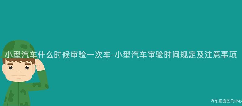 小型汽车什么时候审验一次车-小型汽车审验时间规定及注意事项