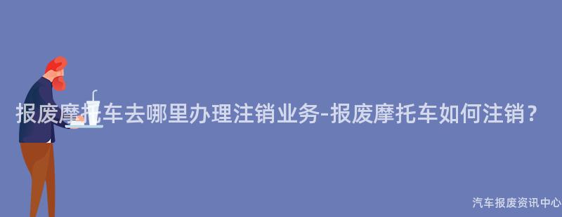 报废摩托车去哪里办理注销业务-报废摩托车如何注销？