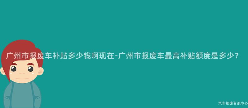 广州市报废车补贴多少钱啊现在-广州市报废车最高补贴额度是多少？