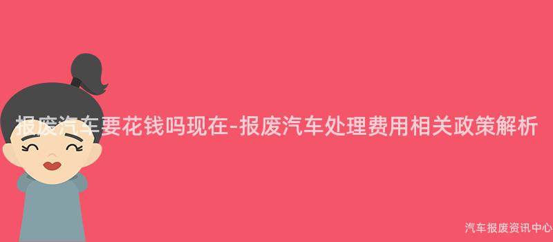 报废汽车要花钱吗现在-报废汽车处理费用相关政策解析