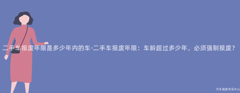 二手车报废年限是多少年内的车-二手车报废年限：车龄超过多少年，必须强制报废？
