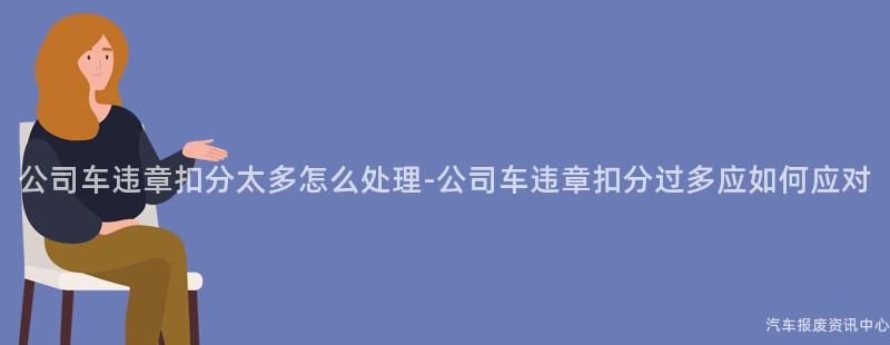 公司车违章扣分太多怎么处理-公司车违章扣分过多应如何应对