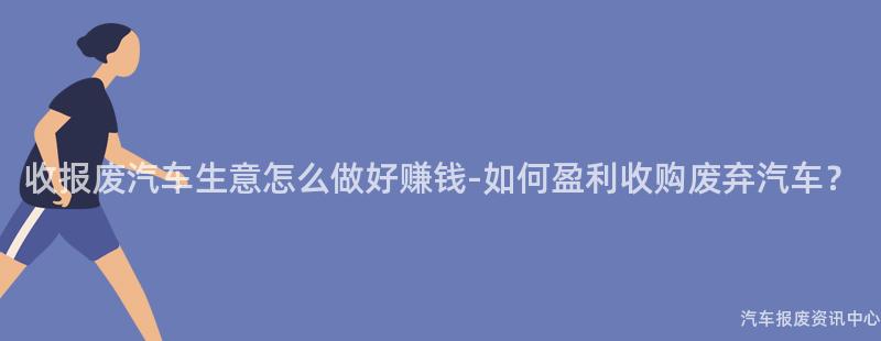 收报废汽车生意怎么做好赚钱-如何盈利收购废弃汽车？