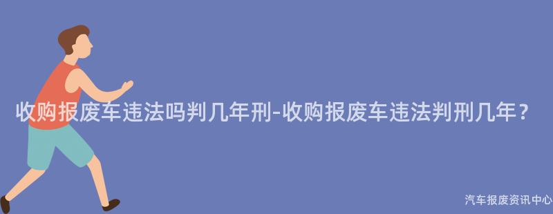 收购报废车违法吗判几年刑-收购报废车违法判刑几年？