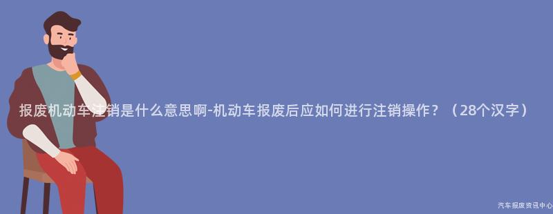 报废机动车注销是什么意思啊-机动车报废后应如何进行注销操作？（28个汉字）