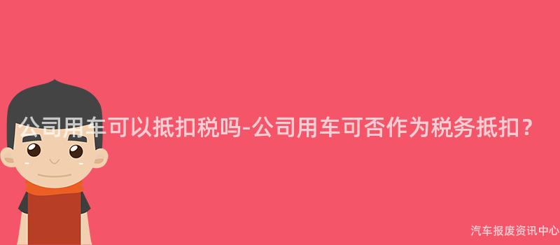 公司用车可以抵扣税吗-公司用车可否作为税务抵扣？