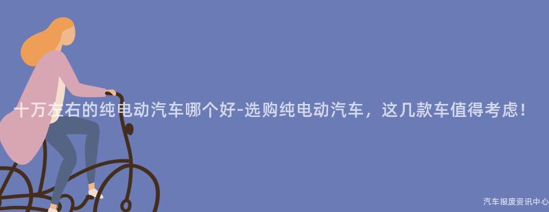十万左右的纯电动汽车哪个好-选购纯电动汽车，这几款车值得考虑！
