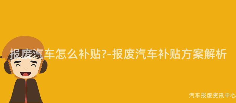 报废汽车怎么补贴?-报废汽车补贴方案解析